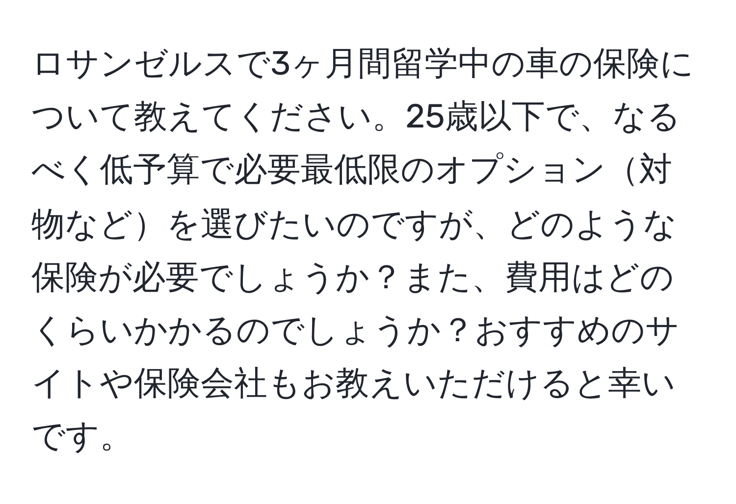 ロサンゼルスで3ヶ月間留学中の車の保険について教えてください。25歳以下で、なるべく低予算で必要最低限のオプション対物などを選びたいのですが、どのような保険が必要でしょうか？また、費用はどのくらいかかるのでしょうか？おすすめのサイトや保険会社もお教えいただけると幸いです。