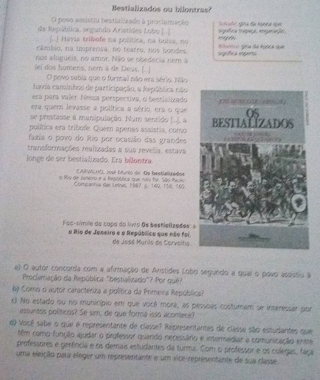 Bestializados ou bilontras?
O povo assistiu bestializado à proclamnação
da República, segundo Aristides Lobo [.| sigúlca traçaça , engnaç ão 
a] Havia tribofe na política, na boisa, no engado
ailorcn gina da Agoca qua
câmbio, na imprensa, no teatro, nos bondes, signífica espento.
nos alugueis, no amor. Não se obedecia nem à
lei dos homens, nem à de Deus, (. .]
O povo sabia que o formal não era sério. Não
havia caminhos de participação, a República não
era para valer. Nessa perspectiva, o bestializado
era quem levasse a política a sério, era o que
se prestasse à manipulação. Num sentido (..), a 
política era tribofe. Quem apenas assistia, como
fazia o povo do Río por ocasião das grandes
transformações realizadas a sua revelia, estava
longe de ser bestializado. Era bilontra.
CARVALHO, José Murio de Os bestializados
o Rio de Janeiro e a República que não for. São Paulo
Companhia das Letras, 1987. p. 140, 158, 160.
Fac-símile da copa do livro Os bestializados:
o Rio de Janeiro e a República que não foi,
de José Murilo de Carvolho.
a) O autor concorda com a afirmação de Aristides Lobo segundo a qual o povo assistiu a
Proclamação da República "bestializado"? Por quê?
b Como o autor caracteriza a política da Primeira República?
c) No estado ou no município em que você mora, as pessoas costuram se inseressar por
assuntos políticos? Se sim, de que forma isso acontece?
d) Você sabe o que é representante de classe? Representantes de classe são estudantes que
têm como função ajudar o professor quando necessário e intermediar a comunicação entre
professores e gerência e os demais estudantes da turma. Com o professor e os colegas, faça
uma eleição para eleger um representante e um vice representante de sua classe.