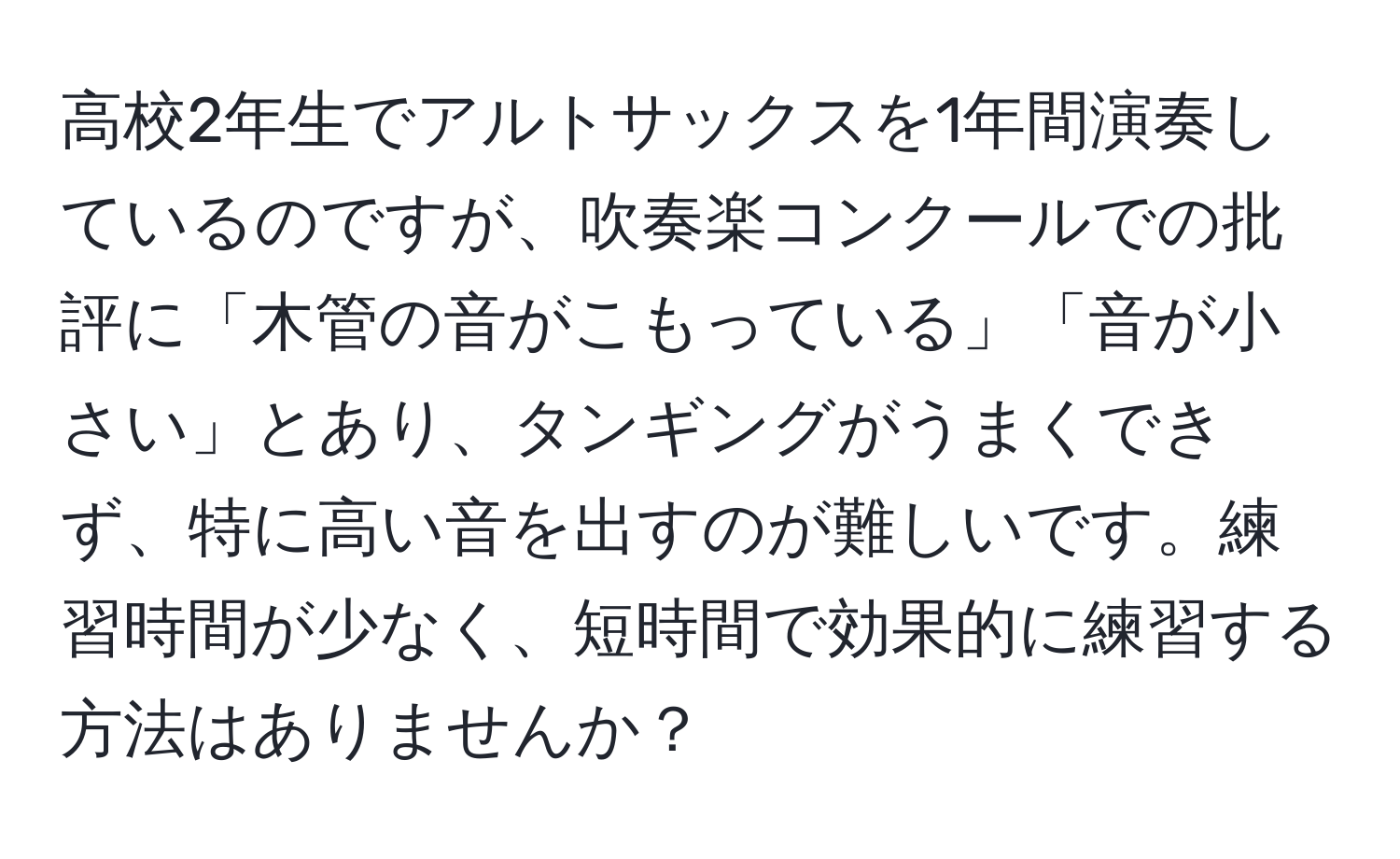 高校2年生でアルトサックスを1年間演奏しているのですが、吹奏楽コンクールでの批評に「木管の音がこもっている」「音が小さい」とあり、タンギングがうまくできず、特に高い音を出すのが難しいです。練習時間が少なく、短時間で効果的に練習する方法はありませんか？