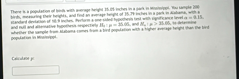 There is a population of birds with average height 35.05 inches in a park in Mississippi. You sample 200
birds, measuring their heights, and find an average height of 35.79 inches in a park in Alabama, with a 
standard deviation of 10.9 inches. Perform a one-sided hypothesis test with significance level alpha =0.15, 
and null and alternative hypothesis respectiely H_0:mu =35.05 , and H_a:mu >35.05 , to determine 
whether the sample from Alabama comes from a bird population with a higher average height than the bird 
population in Mississippi. 
Calculate p :