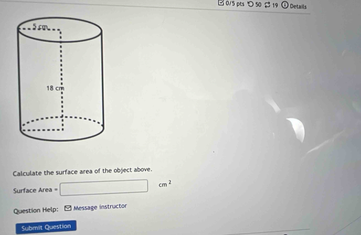 □0/5 pts つ 50 2 19 i Details 
Calculate the surface area of the object above.
Surface Area = □ cm^2
Question Help: * Message instructor 
Submit Question