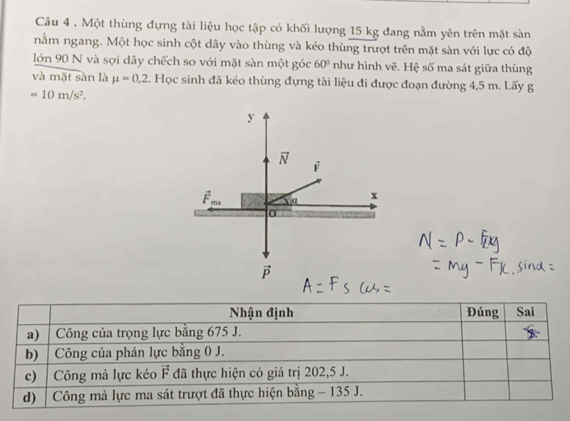 Một thùng đựng tài liệu học tập có khối lượng 15 kg đang nằm yên trên mặt sàn
nằm ngang. Một học sinh cột dây vào thùng và kéo thùng trượt trên mặt sàn với lực có độ
lớn 90 N và sợi dây chếch so với mặt sàn một góc 60° như hình vẽ. Hệ số ma sát giữa thùng
và mặt sàn là mu =0,2. Học sinh đã kéo thùng đựng tài liệu đi được đoạn đường 4,5 m. Lấy g
=10m/s^2.
y
vector N F
vector F_ms α x
0
vector P
Nhận định Đúng Sai
a) | Công của trọng lực bằng 675 J.
b) | Công của phản lực bằng 0 J.
c) Công mà lực kéo đã thực hiện có giá trị 202, 5 J. vector F
d) | Công mà lực ma sát trượt đã thực hiện bằng - 135 J.