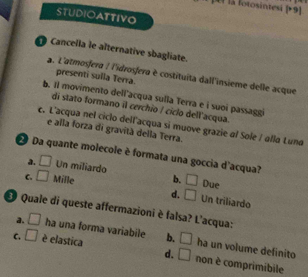  >9
STUDIOATTIVO
Cancella le alternative sbagliate.
a. L'atmosfera | l'idrosfera è costituita dall'insieme delle acque
presenti sulla Terra.
b. Il movimento dell’acqua sulla Terra e i suoi passaggi
di stato formano il cerchio / ciclo dell'acqua.
c. L'acqua nel ciclo dell’acqua si muove grazie al Sole / alla Luna
e alla forza di gravità della Terra.
D Da quante molecole è formata una goccia d'acqua?
a, □ Un miliardo
C. □ Mille b. □ Due
d. □ Un triliardo
3 Quale di queste affermazioni è falsa? L'acqua:
a. □ ha una forma variabile b. □ ha un volume definito
C. □ è elastica
d. □ non è comprimibile