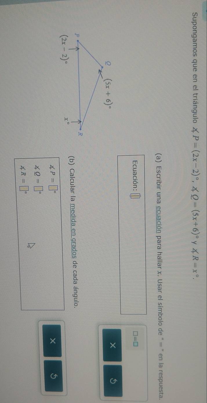 Supongamos que en el triángulo ∠ P=(2x-2)^circ ,∠ Q=(5x+6)^circ  y ∠ R=x°
(a) Escribir una ecuación para hallar x. Usar el símbolo de " = " en la respuesta.
Ecuación: □ =□
×
(b) Calcular la medida en grados de cada ángulo.
∠ P=□°
×
∠ Q=□°
∠ R=□°