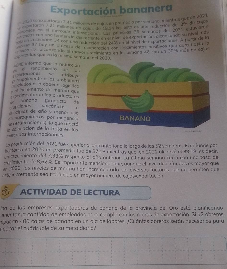 Exportación bananera
E 2020 se exportaron 7,41 millones de cajas en promedio por semana, mientras que en 2021
se exportaron 7.21 millones de cajas de 18.14 kg, esto es una reducción del 3% de cajas
colocadas en el mercado internacional. Las primeras 36 semanas del 2021 estuvierón
marcadas con una tendencia decreciente en el nivel de exportación, alcanzando su nivel más
bajo en la semana 34 con una reducción del 24% en el nível de exportaciones. A partir de la
semana 37 hay un proceso de recuperación con crecimientos positivos que dura hasta la
semana 47, alcanzando el mayor crecimiento en la semana 46 con un 30% más de cajas
exportadas que en la misma semana del 2020.
AEBE informa que la reducció
en el rendimiento de la
exportaciones se atríbuy
principalmente a los problemas
asociados a la cadena logística
y al incremento de merma que
experimentaron los productores
de banano _  (producto de
erupciones volcánicas a
principios de año y menor uso
de agroquímicos por exigencia
de certificaciones); lo que afectó
la colocación de la fruta en los
mercados internacionales.
La producción del 2021 fue superior al año anterior a lo largo de las 52 semanas. El enfunde por
hectárea en 2020 en promedio fue de 37,13 mientras que, en 2021 alcanzó el 39,18; es decir,
un crecimiento del 7,33% respecto al año anterior. La última semana cerró con una tasa de
crecimiento de 8,62%. Es importante mencionar que, aunque el nivel de enfundes es mayor que
en 2020, los niveles de merma han incrementado por diversos factores que no permiten que
este incremento sea traducido en mayor número de cajas/exportación.
ACTIVIDAD DE LECTURA
Una de las empresas exportadoras de banano de la provincia del Oro está planificando
umentar la cantidad de empleados para cumplir con los rubros de exportación. Si 12 obreros
Impacan 400 cajas de banano en un dia de labores. ¿Cuántos obreros serán necesarios para
mpacar el cuádruple de su meta diaria?