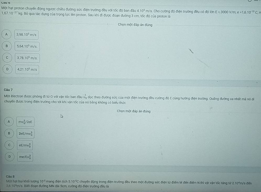 Cau o
Một hạt proton chuyến động ngược chiều đường sức điện trường đều với tốc độ ban đầu 4.10^5m/s s. Cho cường độ điện trường đều có độ lớn E=3000V/m,e=1,6.10^(-19)C,n
1,67.10^(-27)kg. Bỏ qua tác dụng của trọng lực lên proton. Sau khi đi được đoạn đường 3 cm, tốc độ của proton là
Chọn một đáp án đúng
A 3,98.10^5m/s
B 5,64.10^5m/s.
C 3,78.10^5m/s.
D 4,21.10^5m/s
Câu 7
Một êlectron được phóng đi từ O với vận tốc ban đầu vector v_0 dọc theo đường sức của một điện trường đều cường độ E cùng hướng điện trường. Quãng đường xa nhất mà nó di
chuyến được trong điện trường cho tới khi vận tốc của nó bằng không có biểu thức
Chọn một đáp án đúng
A mv_0^(2/2eE
B 2eE/mv_0^2
C eE/mv_0^2
D me/Ev_0^2
Câu 8
Một hạt bụi khối lượng 10^3) mang điện tích 5.10^(-5)C chuyến động trong điện trường đều theo một đường sức điện từ điểm M đến điểm N thì vật vận tốc tăng từ 2.10*m/s đến
3,6.10^4n n/s. Biết đoạn đường MN dài 5cm, cường độ điện trường đều là