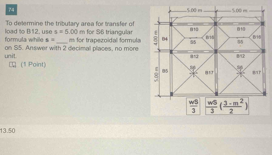 74 5.00 m 5.00 m
To determine the tributary area for transfer of
load to B12, use s=5.00m for S6 triangular B10 B10
formula while s= _ m for trapezoidal formula B4 S5 B16
B16
S5
on S5. Answer with 2 decimal places, no more
unit. B12 B12
(1 Point)
S6
S6
B5
B17 B17
 wS/3   wS/3 ( (3-m^2)/2 )
13.50