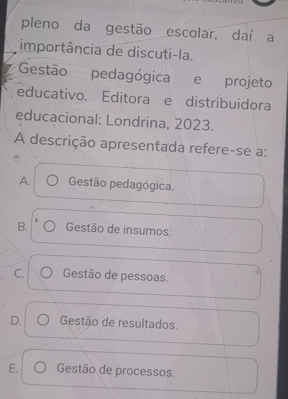 pleno da gestão escolar, daí a
importância de discuti-la.
Gestão pedagógica e £projeto
educativo. Editora e distribuidora
educacional: Londrina, 2023.
A descrição apresentada refere-se a:
A. Gestão pedagógica.
B. Gestão de insumos.
C. Gestão de pessoas.
D. Gestão de resultados.
E. Gestão de processos.