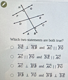 a
Which two statements are both true?
overleftrightarrow DE⊥ overleftrightarrow HB and overleftrightarrow ACparallel overleftrightarrow FG
overleftrightarrow ACparallel overleftrightarrow FG and overleftrightarrow DEparallel overleftrightarrow AC
overleftrightarrow AC⊥ overleftrightarrow HB and overleftrightarrow ACparallel overleftrightarrow FG
overleftrightarrow HB⊥ overleftrightarrow FG and overleftrightarrow HB⊥ overleftrightarrow DE