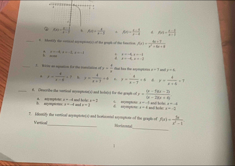 n f(x)= (x-1)/x-5  b. f(x)= 4/x-5  f(x)= (x-5)/x-4  f(x)= (x-5)/x-5 
_4. Identify the vertical asymptote(s) of the graph of the function. f(x)= (4x+7)/x^2+6x+8 
θ. x=-4, x=-2, x=-1 C. x=-4, x=-1
b. `` non e
d. x=-4, x=-2
_5. Write an equation for the translation of y= 4/x  that has the asymptotes x=7 and y=6.
a. y= 4/x-6 +7 b. y= 4/x+7 +6 c. y= 4/x-7 +6 d. y= 4/x+6 +7
_6. Describe the vertical asymptote(s) and hole(s) for the graph of y= ((x-5)(x-2))/(x-2)(x+4) .
a. asymptote: x=-4 and hole: x=2 c. asymptote: x=-5 and bole. x=-4
b. asymptotes: x=-4 and x=2 d. asymptote: x=4 and hole: x=-2
7. Identify the vertical asymptote(s) and horizontal asymptote of the graph of f(x)= 5x/x^2-1 . 
_
Vertical_ Horizontal