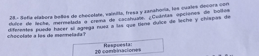 28.- Sofía elabora bollos de chocolate, vainilla, fresa y zanahoria, los cuales decora con 
dulce de leche, mermelada o crema de cacahuate. ¿Cuántas opciones de bollos 
diferentes puede hacer si agrega nuez a las que tiene dulce de leche y chispas de 
chocolate a los de mermelada? 
Respuesta: 
20 combinaciones