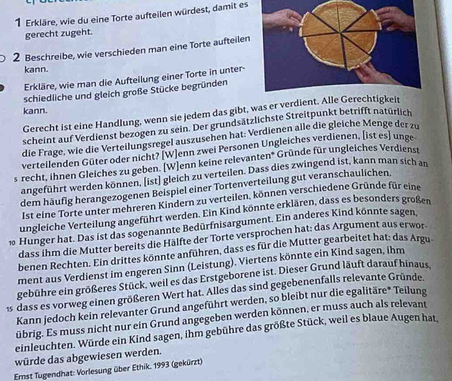 Erkläre, wie du eine Torte aufteilen würdest, damit es
gerecht zugeht.
2 Beschreibe, wie verschieden man eine Torte aufteilen
kann.
Erkläre, wie man die Aufteilung einer Torte in unter-
schiedliche und gleich große Stücke begründen
kann.
Gerecht ist eine Handlung, wenn sie jedem das gibt, was er verdient.
scheint auf Verdienst bezogen zu sein. Der grundsätzlichste Streitpunkt betrifft natürlich
die Frage, wie die Verteilungsregel auszusehen hat: Verdienen alle die gleiche Menge der zu
verteilenden Güter oder nicht? [W]enn zwei Personen Ungleiches verdienen, [ist es] unge
s recht, ihnen Gleiches zu geben. [W]enn keine relevanten* Gründe für ungleiches Verdienst
angeführt werden können, [ist] gleich zu verteilen. Dass dies zwingend ist, kann man sich an
dem häufig herangezogenen Beispiel einer Tortenverteilung gut veranschaulichen.
Ist eine Torte unter mehreren Kindern zu verteilen, können verschiedene Gründe für eine
ungleiche Verteilung angeführt werden. Ein Kind könnte erklären, dass es besonders großen
1 Hunger hat. Das ist das sogenannte Bedürfnisargument. Ein anderes Kind könnte sagen,
dass ihm die Mutter bereits die Hälfte der Torte versprochen hat: das Argument aus erwor-
benen Rechten. Ein drittes könnte anführen, dass es für die Mutter gearbeitet hat: das Argu
ment aus Verdienst im engeren Sinn (Leistung). Viertens könnte ein Kind sagen, ihm
gebühre ein größeres Stück, weil es das Erstgeborene ist. Dieser Grund läuft darauf hinaus,
1s dass es vorweg einen größeren Wert hat. Alles das sind gegebenenfalls relevante Gründe.
Kann jedoch kein relevanter Grund angeführt werden, so bleibt nur die egalitäre* Teilung
übrig. Es muss nicht nur ein Grund angegeben werden können, er muss auch als relevant
einleuchten. Würde ein Kind sagen, ihm gebühre das größte Stück, weil es blaue Augen hat,
würde das abgewiesen werden.
Ernst Tugendhat: Vorlesung über Ethik. 1993 (gekürzt)