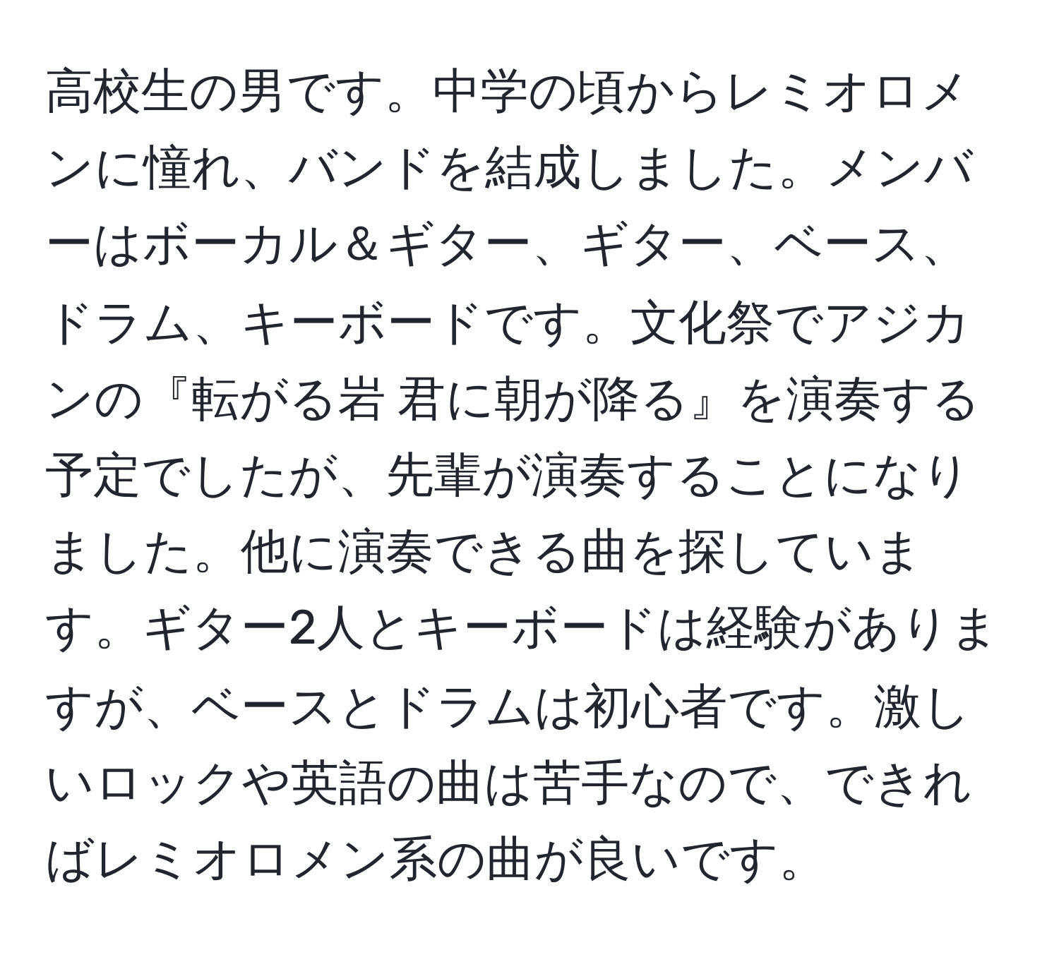 高校生の男です。中学の頃からレミオロメンに憧れ、バンドを結成しました。メンバーはボーカル＆ギター、ギター、ベース、ドラム、キーボードです。文化祭でアジカンの『転がる岩 君に朝が降る』を演奏する予定でしたが、先輩が演奏することになりました。他に演奏できる曲を探しています。ギター2人とキーボードは経験がありますが、ベースとドラムは初心者です。激しいロックや英語の曲は苦手なので、できればレミオロメン系の曲が良いです。