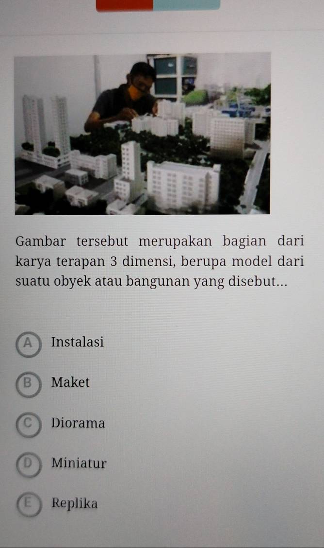 Gambar tersebut merupakan bagian dari
karya terapan 3 dimensi, berupa model dari
suatu obyek atau bangunan yang disebut...
A Instalasi
B Maket
Diorama
D Miniatur
E Replika