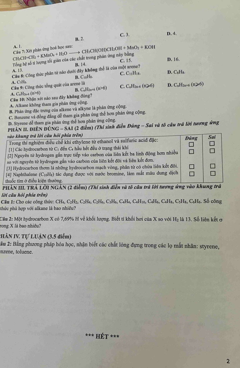 C. 3. D. 4.
B. 2.
A. 1.
Câu 7: Xét phản ứng hoá học sau:
CH3 CH=CH_2+KMnO_4+H_2O CH₃CH(C H)CH_2OH+MnO_2+KOH
Tổng hệ số tỉ lượng tối giản của các chất trong phản ứng này bằng
B. 14. C. 15.
D. 16.
A. 13.
Câu 8: Công thức phân từ nào dưới đây không thể là của một arene?
B. C_10H_8. C. C_11H_18. D. C_8H_8.
A. C₇H₈.
Câu 9: Công thức tổng quát của arene là
A. CnH2n-6 (n>6) B. CnH2n+6 (n>6) C. C_nH_2n-6(n≥slant 6) D. C_nH_2n (n≥slant 6)
Câu 10: Nhận xét nào sau đây không đúng?
A. Alkane không tham gia phản ứng cộng.
B. Phản ứng đặc trưng của alkene và alkyne là phản ứng cộng.
C. Benzene và đồng đẳng dễ tham gia phản ứng thế hơn phản ứng cộng.
D. Styrene dễ tham gia phản ứng thế hơn phản ứng cộng.
PHÀN II. ĐIÈN ĐÚNG - SAI (2 điểm) (Thí sinh điền Đúng - Sai và tô câu trả lời tương ứng
PHẢN III. TRẢ LờI NGẢN (2 điểm) (Thí sinh điền và tô câu
lời câu hỏi phía trên)
Câu 1: Cho các công thức: CH_4,C_2H_2,C_2H_4,C_2H_6,C_3H_6,C_4H_4,C_4H_10,C_4H_6, C_4H_8,C_5H_8, C H_6. : Số công
thức phù hợp với alkane là bao nhiêu?
Câu 2: Mhat Q t hydrocarbon X có 7,69% H về khối lượng. Biết tỉ khối hơi của X so với H_2 là 13. Số liên kết ở
rong X là bao nhiêu?
PHÀN IV Tự LUẠN (3.5 điểm)
2ầu 2: Bằng phương pháp hóa học, nhận biết các chất lỏng đựng trong các lọ mất nhãn: styrene,
nzene, toluene.
Hết ***
2