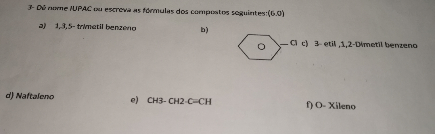 3- Dê nome IUPAC ou escreva as fórmulas dos compostos seguintes: (6.0)
a) 1, 3, 5 - trimetil benzeno b) 
Cl c) 3 - etil , 1, 2 -Dimetil benzeno 
d) Naftaleno 
e) CH3-CH2-Cequiv CH f) O- Xileno