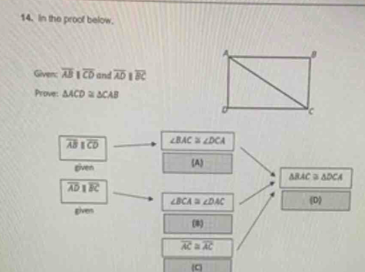 In the proof below. 
Given: overline ABparallel overline CD and overline AD I overline BC
Prove: △ ACD≌ △ CAB
overline ABparallel overline CD
∠ BAC≌ ∠ DCA
given (A
△ BAC≌ △ DCA
overline ADparallel overline BC
∠ BCA≌ ∠ DAC
2 
gives 
(8)
overline AC≌ overline AC
C