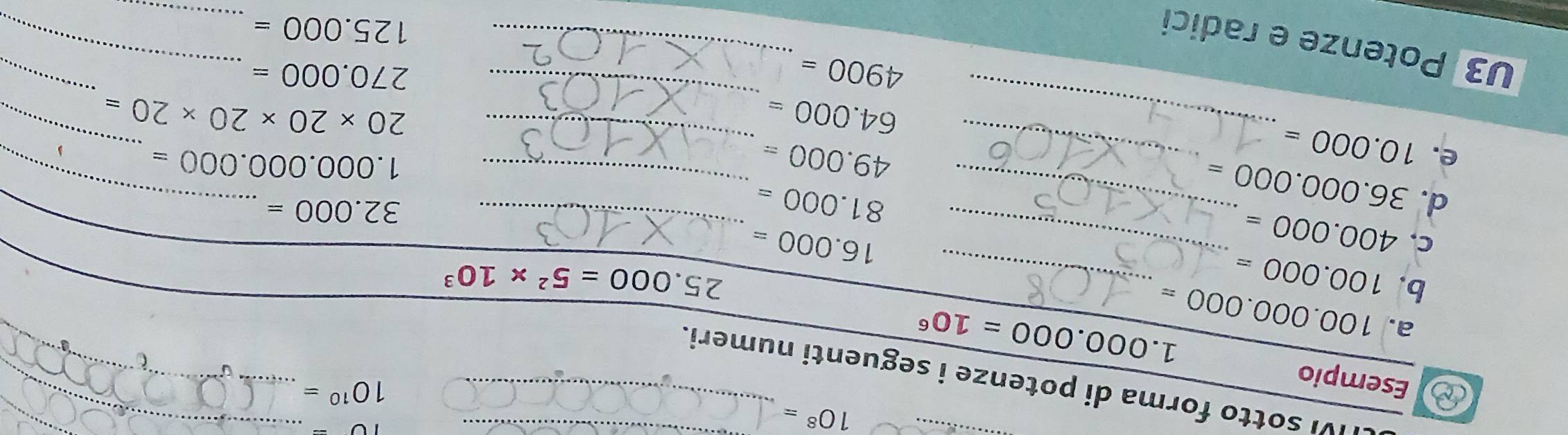 10^8=
10-
_ 
Esempio 
_
10^(10)=
_ 
IVI sotto forma di potenze i seguenti numeri._ 
a. 100.000.000=
1.000.000=10^6
b. 100.000= _ 25.000=5^2* 10^3
C. 400.000= _ 16.000= _
81.000=
32.000=
d. 36.000.000= _ 
_ 
_ 
_ 
_
49.000=
1.000.000.000=
e. 10.000= _ 
_ 
_ 64.000=
20* 20* 20* 20=
4900=
270.000=
_ 
U3 Potenze e radici 
_ 
_ 125.000=
_