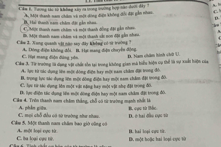 Tương tác từ không xảy ra trong trường hợp nào dưới đây ?
A. h
Á Một thanh nam châm và một dòng điện không đổi đặt gần nhau.
C. b
D.
B.Hai thanh nam châm đặt gần nhau.
Câu
CộMột thanh nam châm và một thanh đồng đặt gần nhau.
A
D. Một thanh nam châm và một thanh sắt non đặt gần nhau.
(
Cầu 2. Xung quanh vật nào say đây không có từ trường ?
Câ
A. Dòng điện không đồi. B. Hạt mang điện chuyển động.
C. Hạt mang điện đứng yên.
D. Nam châm hình chữ U. hú
Câu 3. Từ trường là dạng vật chất tồn tại trong không gian mà biểu hiện cụ thể là sự xuất hiện của
A. lực từ tác dụng lên một dòng điện hay một nam châm đặt trong đó.
B. trọng lực tác dụng lên một dòng điện hay một nam châm đặt trong đó.
C. lực từ tác dụng lên một vật nặng hay một vật nhẹ đặt trong đó.
D. lực điện tác dụng lên một dòng điện hay một nam châm đặt trong đó.
Câu 4. Trên thanh nam châm thẳng, chỗ có từ trường mạnh nhất là
A. phần giữa. B. cực từ Bắc.
C. mọi chỗ đều có từ trường như nhau. D. ở hai đầu cực từ
Câu 5. Một thanh nam châm bao giờ cũng có
A. một loại cực từ. B. hai loại cực từ.
C. ba loại cực từ. D. một hoặc hai loại cực từ
Câu 6 Tính nhất