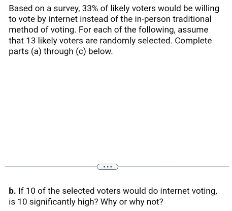 Based on a survey, 33% of likely voters would be willing 
to vote by internet instead of the in-person traditional 
method of voting. For each of the following, assume 
that 13 likely voters are randomly selected. Complete 
parts (a) through (c) below. 
b. If 10 of the selected voters would do internet voting, 
is 10 significantly high? Why or why not?