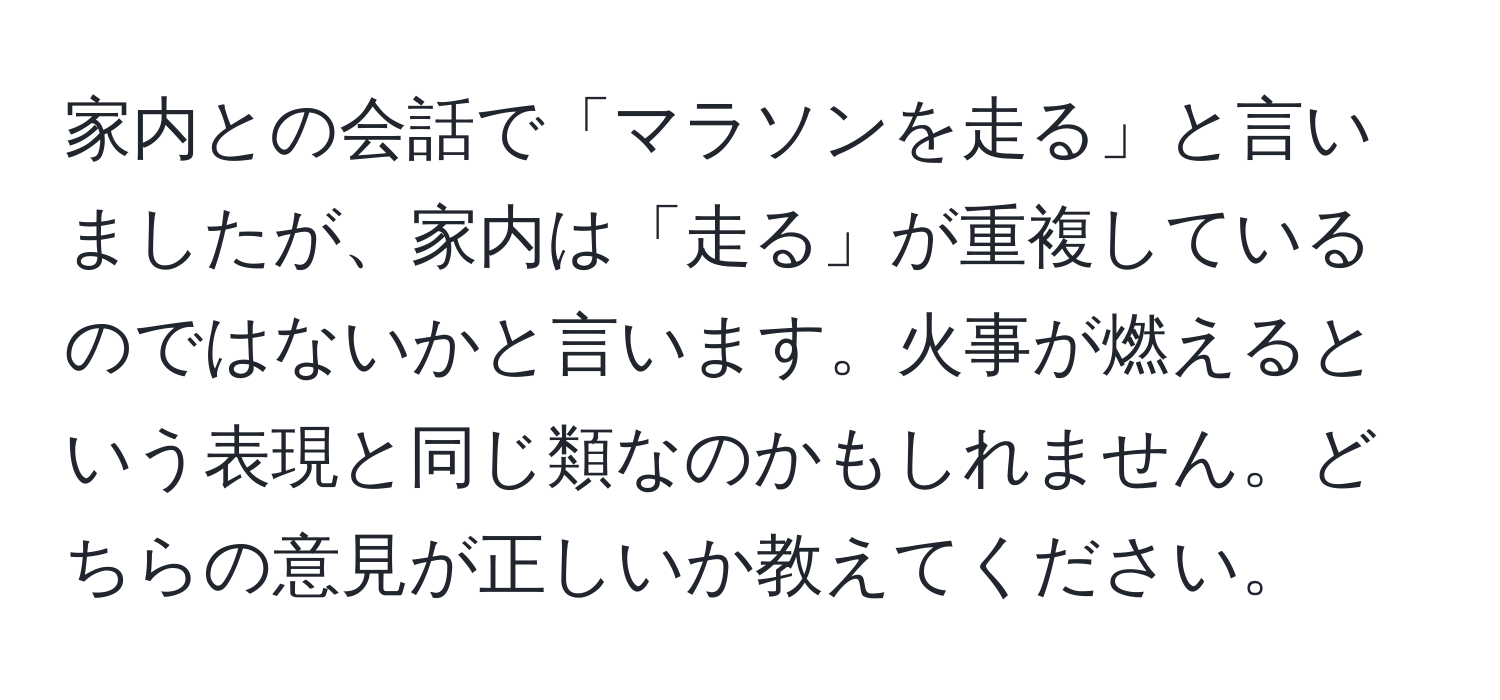 家内との会話で「マラソンを走る」と言いましたが、家内は「走る」が重複しているのではないかと言います。火事が燃えるという表現と同じ類なのかもしれません。どちらの意見が正しいか教えてください。