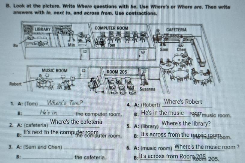 Look at the picture. Write Where questions with be. Use Where's or Where are. Then write 
answers with in, next to, and across from. Use contractions. 
1. A: (Tom) _Where's Tom? 4. A: (Robert) _Where's Robert 
B: _He's in_ the computer room. : He's in the music_ro music room. 
2. A: (cafeteria) Where's the cafeteria 
5. A: (library) Where's the library? 
It's next to the computer room. B: It's across from the music eenoom. 
the computer room. 
3. A: (Sam and Chen) _6. A: (music room) Where's the music room ? 
B: _the cafeteria. ⊥: It's across from Roon 395 205.