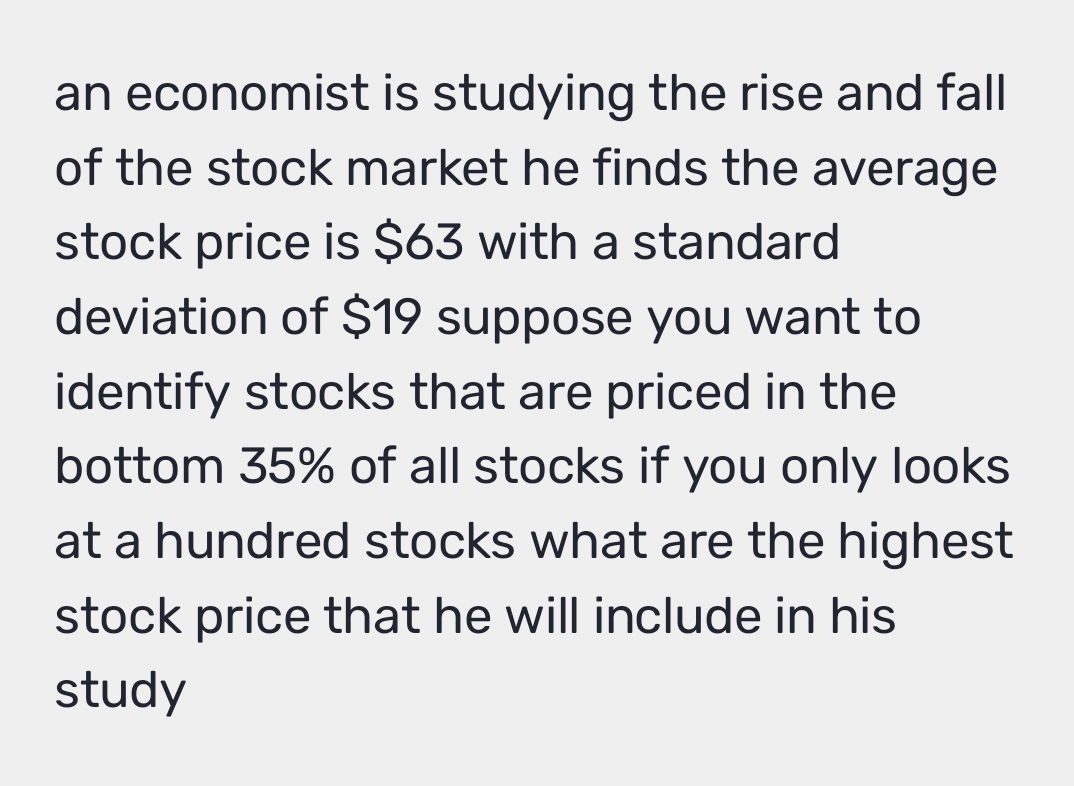 an economist is studying the rise and fall 
of the stock market he finds the average 
stock price is $63 with a standard 
deviation of $19 suppose you want to 
identify stocks that are priced in the 
bottom 35% of all stocks if you only looks 
at a hundred stocks what are the highest 
stock price that he will include in his 
study