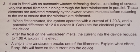 A car is fitted with an automatic window defrosting device, consisting of several 
very thin metal filaments running through the front windscreen in parallel. These 
elements are activated remotely by the owner several minutes before returning 
to the car to ensure that the windows are defrosted. 
a When first activated, the system operates with a current of 1.20 A, and a 
potential difference of 12.0 V across it. Calculate the electrical power of 
the device. 
b After the frost on the windscreen melts, the current into the device reduces 
to 1.00 A. Explain this effect. 
c A chip in the windscreen breaks one of the filaments. Explain what effect, 
if any, this will have on the current into the device.