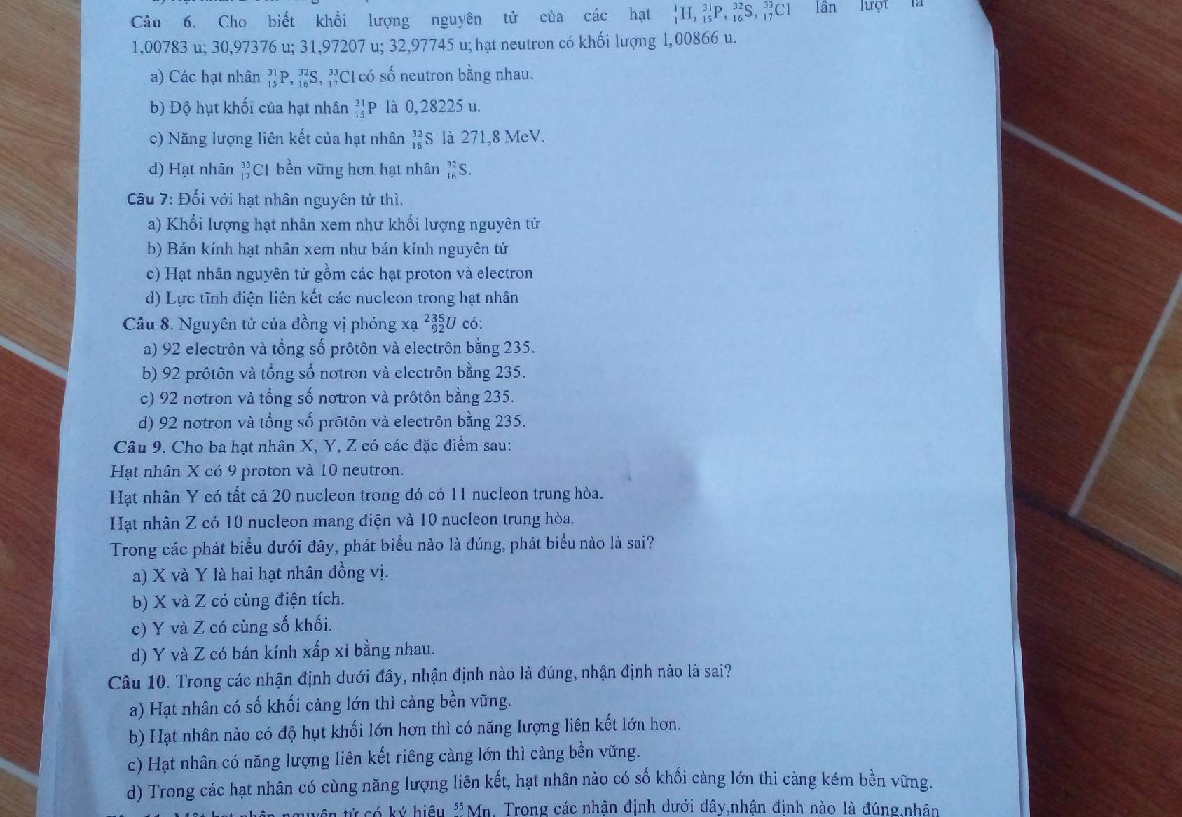 Cho biết khổi lượng nguyên tử của các hạt _1^(1H,_(15)^(31)P,_(16)^(32)S,_(17)^(33)Cl lần lượt là
1,00783 u; 30,97376 u; 31,97207 u; 32,97745 u; hạt neutron có khối lượng 1,00866 u.
a) Các hạt nhân _(15)^(31)P,_(16)^(32)S,_(17)^(33) #C1 có số neutron bằng nhau.
b) Độ hụt khối của hạt nhân beginarray)r 31 15endarray P là 0, 28225 u.
c) Năng lượng liên kết của hạt nhân beginarrayr 32 16endarray S là 271,8 MeV.
d) Hạt nhân beginarrayr 33 17endarray C1 bền vững hơn hạt nhân _(16)^(32)S
Câu 7: Đối với hạt nhân nguyên tử thì.
a) Khối lượng hạt nhân xem như khối lượng nguyên tử
b) Bán kính hạt nhân xem như bán kính nguyên tử
c) Hạt nhân nguyên tử gồm các hạt proton và electron
d) Lực tĩnh điện liên kết các nucleon trong hạt nhân
Câu 8. Nguyên tử của đồng vị phóng xạ beginarrayr 235 92endarray U có:
a) 92 electrôn và tổng số prôtôn và electrôn bằng 235.
b) 92 prôtôn và tổng số notron và electrôn bằng 235.
c) 92 notron và tổng số nơtron và prôtôn bằng 235.
d) 92 notron và tổng số prôtôn và electrôn bằng 235.
Câu 9. Cho ba hạt nhân X, Y, Z có các đặc điểm sau:
Hạt nhân X có 9 proton và 10 neutron.
Hạt nhân Y có tất cả 20 nucleon trong đó có 11 nucleon trung hòa.
Hạt nhân Z có 10 nucleon mang điện và 10 nucleon trung hòa.
Trong các phát biểu dưới đây, phát biểu nào là đúng, phát biểu nào là sai?
a) X và Y là hai hạt nhân đồng vị.
b) X và Z có cùng điện tích.
c) Y và Z có cùng số khối.
d) Y và Z có bán kính xấp xỉ bằng nhau.
Câu 10. Trong các nhận định dưới đây, nhận định nào là đúng, nhận định nào là sai?
a) Hạt nhân có số khối càng lớn thì càng bền vững.
b) Hạt nhân nào có độ hụt khối lớn hơn thì có năng lượng liên kết lớn hơn.
c) Hạt nhân có năng lượng liên kết riêng càng lớn thì càng bền vững.
d) Trong các hạt nhân có cùng năng lượng liên kết, hạt nhân nào có số khối càng lớn thì càng kém bền vững.
tên tử có ký hiệu * Mn. Trong các nhân định dưới đây,nhân định nào là đúng nhân