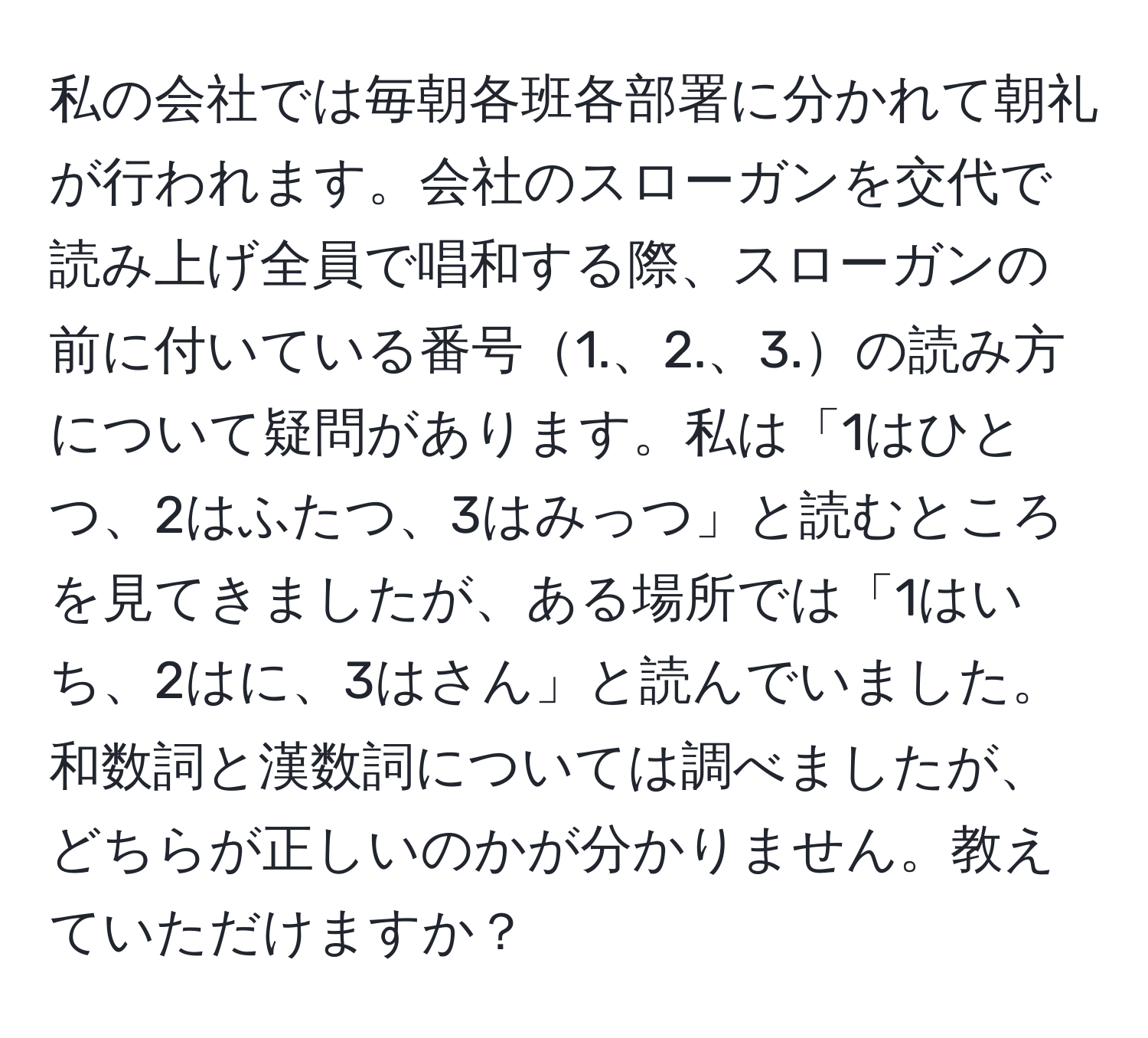 私の会社では毎朝各班各部署に分かれて朝礼が行われます。会社のスローガンを交代で読み上げ全員で唱和する際、スローガンの前に付いている番号1.、2.、3.の読み方について疑問があります。私は「1はひとつ、2はふたつ、3はみっつ」と読むところを見てきましたが、ある場所では「1はいち、2はに、3はさん」と読んでいました。和数詞と漢数詞については調べましたが、どちらが正しいのかが分かりません。教えていただけますか？