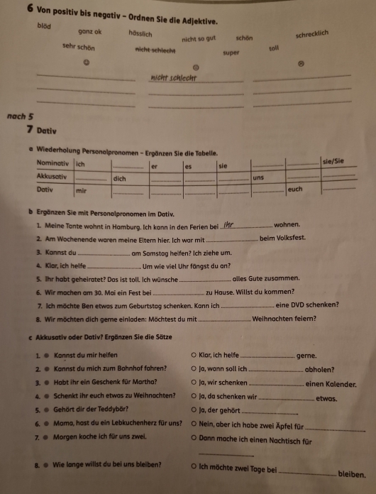 Von positiv bis negativ - Ordnen Sie die Adjektive.
blöd ganz ok hässlich schön
nicht so gut
schrecklich
sehr schön nicht schlecht super
toil
.
_
nicht schlecht
_
_
_
_
_
_
_
_
nach 5
7 Dativ
a Wiederholung Personalpr
b Ergänzen Sie mit Personalpronomen im Dativ.
1. Meine Tante wohnt in Hamburg. Ich kann in den Ferien bei _wohnen.
2. Am Wochenende waren meine Eltern hier. Ich war mit _beim Volksfest.
3. Kannst du_ am Samstag helfen? Ich ziehe um.
4. Klar, ich helfe_ Um wie viel Uhr fängst du an?
5. Ihr habt geheiratet? Das ist toll. Ich wünsche _alles Gute zusammen.
6. Wir machen am 30. Mai ein Fest bei _zu Häuse. Willst du kommen?
7. Ich möchte Ben etwas zum Geburtstag schenken. Kann ich_ eine DVD schenken?
8. Wir möchten dich geme einladen: Möchtest du mit _Weihnochten feiem?
c Akkusativ oder Dativ? Ergänzen Sie die Sätze
1. ● Kannst du mir helfen Klar, ich helfe_ gerne.
2. @ Kannst du mich zum Bahnhof fahren? Ja, wann soll ich _abholen?
3. @ Habt ihr ein Geschenk für Martha? Ja, wir schenken _einen Kalender.
4. @ Schenkt ihr euch etwas zu Weihnachten? Ja, da schenken wir _etwas.
5.  Gehört dir der Teddybär? Ja, der gehört_
6. ● Mama, hast du ein Lebkuchenherz für uns? Nein, aber ich habe zwei Äpfel für_
7. @ Morgen koche ich für uns zwei. Dann mache ich einen Nachtisch für
_
8. ● Wie lange willst du bei uns bleiben? O Ich möchte zwei Tage bei _bleiben.