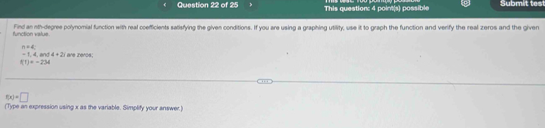 This question: 4 point(s) possible Submit tes 
function value. Find an nth-degree polynomial function with real coefficients satisfying the given conditions. If you are using a graphing utility, use it to graph the function and verify the real zeros and the given
n=4;
-1, 4, and 4+2i are zeros;
f(1)=-234
f(x)=□
(Type an expression using x as the variable. Simplify your answer.)