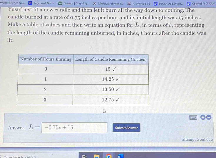 hysical Science No... Algebra A Notes Desmos | Graphing... ⊃ Madelyn Johnson's... ⊃ Activity log PE PSCI A U5 Sample... Copy of PSCI A U4. 
Yusuf just lit a new candle and then let it burn all the way down to nothing. The 
candle burned at a rate of 0.75 inches per hour and its initial length was 15 inches. 
Make a table of values and then write an equation for L, in terms of t, representing 
the length of the candle remaining unburned, in inches, t hours after the candle was 
lit. 
Answer: L= -0.75x+15 Submit Answer 
attempt 2 out of 2 
yne here to search