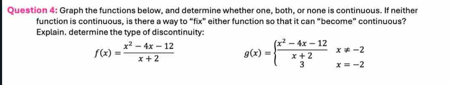 Graph the functions below, and determine whether one, both, or none is continuous. If neither
function is continuous, is there a way to “fix” either function so that it can “become” continuous?
Explain. determine the type of discontinuity:
f(x)= (x^2-4x-12)/x+2 
g(x)=beginarrayl  (x^2-4x-12)/x+2 x!= -2 3x=-2endarray.