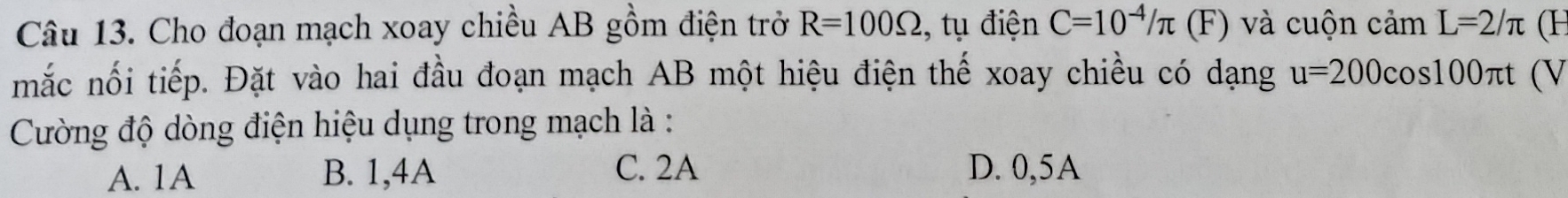 Cho đoạn mạch xoay chiều AB gồm điện trở R=100Omega , tụ điện C=10^(-4)/π (F) à uộn camL=2/π (H
mắc nối tiếp. Đặt vào hai đầu đoạn mạch AB một hiệu điện thế xoay chiều có dạng u=200cos 100π t (V
Cường độ dòng điện hiệu dụng trong mạch là :
A. 1A B. 1,4A C. 2A D. 0,5A