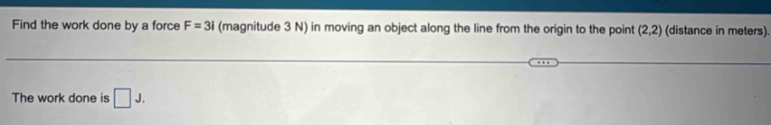 Find the work done by a force F=3i (magnitude 3 N) in moving an object along the line from the origin to the point (2,2) (distance in meters). 
The work done is □ J.