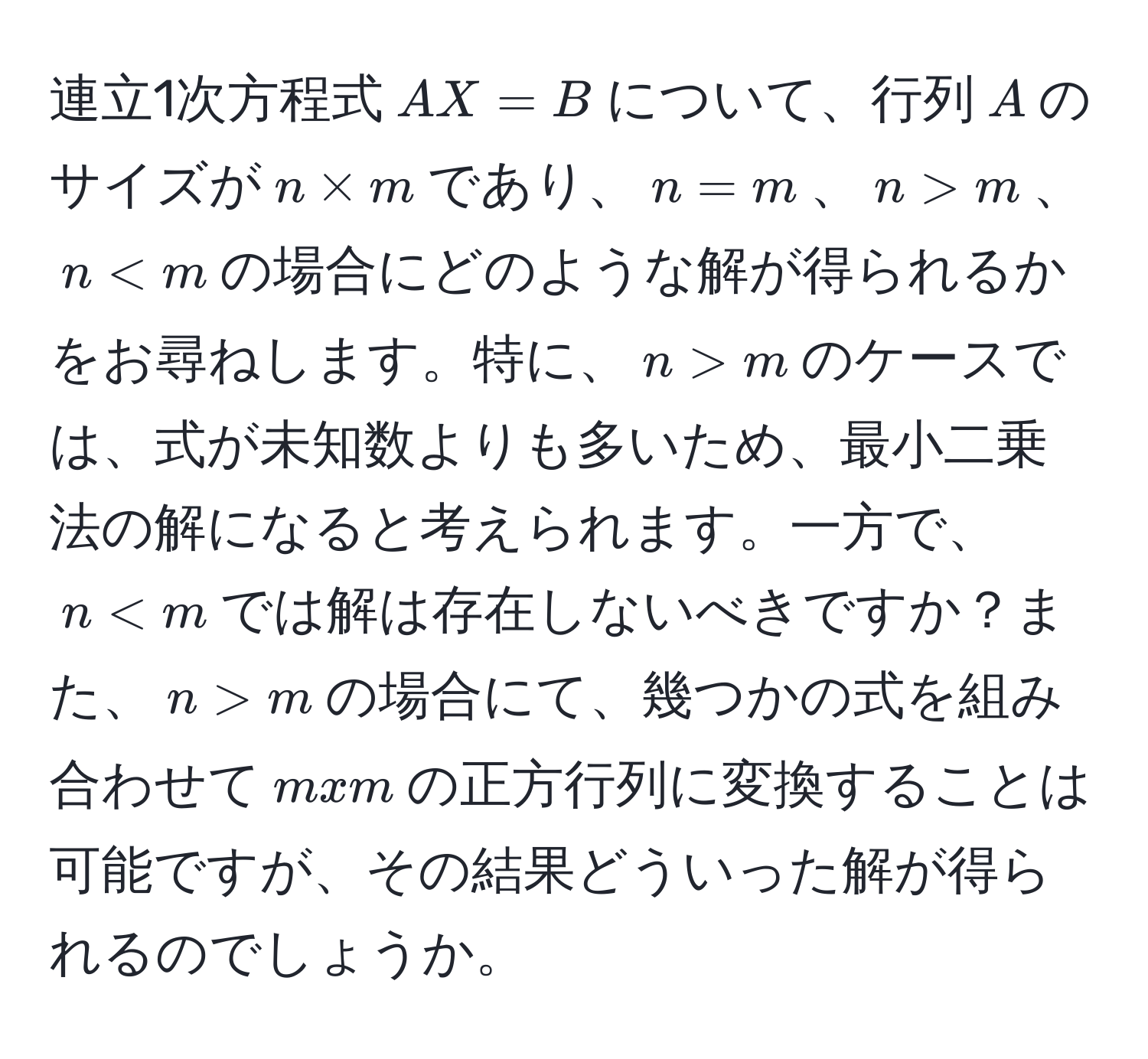 連立1次方程式$AX=B$について、行列$A$のサイズが$n * m$であり、$n=m$、$n>m$、$n m$のケースでは、式が未知数よりも多いため、最小二乗法の解になると考えられます。一方で、$n m$の場合にて、幾つかの式を組み合わせて$mxm$の正方行列に変換することは可能ですが、その結果どういった解が得られるのでしょうか。