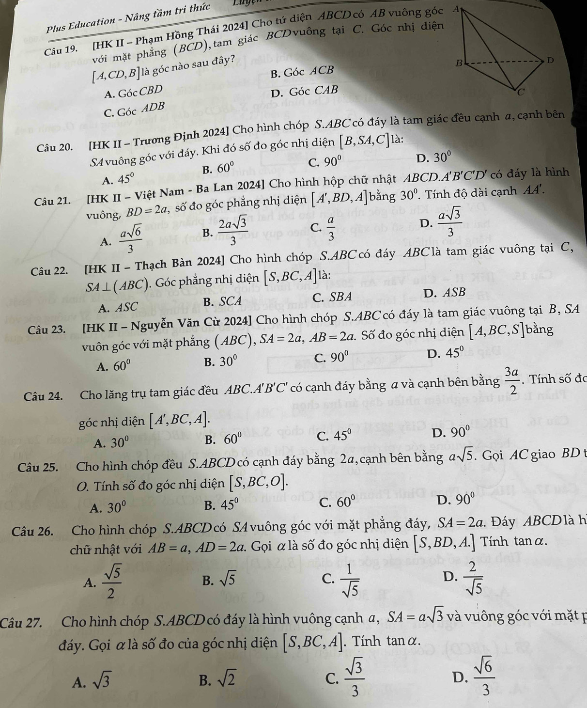 Plus Education - Nâng tầm tri thức
Câu 19. [HK II - Phạm Hồng Thái 2024] Cho tứ diện ABCD có AB vuông góc 
với mặt phẳng (BCD),tam giác BCDvuông tại C. Góc nhị diện
[A,CD,B] là góc nào sau đây?
B. GocACB
A. GocCBD GocCAB
D.
C. GocADB
Câu 20. [HK II - Trương Định 2024] Cho hình chóp S.ABC có đáy là tam giác đều cạnh a, cạnh bên
SA vuông góc với đáy. Khi đó số đo góc nhị diện [B,SA,C] là:
B. 60°
C. 90°
A. 45° D. 30°
Câu 21. [HK II - Việt Nam - Ba Lan 2024] Cho hình hộp chữ nhật ABCD. A'B'C'D' có đáy là hình
vuông, BD=2a , số đo góc phẳng nhị diện [A',BD,A] bằng 30°. Tính độ dài cạnh P 1.
A.  asqrt(6)/3  B.  2asqrt(3)/3 
C.  a/3 
D.  asqrt(3)/3 
Câu 22. [HK II - Thạch Bàn 2024] Cho hình chóp S.ABC có đáy ABC là tam giác vuông tại C,
SA⊥ (ABC). Góc phẳng nhị diện [S,BC,A] là:
A. ASC B. SCA C. SBA D. ASB
Câu 23. [HK II - Nguyễn Văn Cừ 2024] Cho hình chóp S.ABC có đáy là tam giác vuông tại B, SA
vuôn góc với mặt phẳng (ABC),SA=2a,AB=2a 2. Số đo góc nhị diện [A,BC,S] bằng
A. 60°
B. 30° C. 90° D. 45°
Câu 24. Cho lăng trụ tam giác đều ABC.. A'B'C' ' có cạnh đáy bằng a và cạnh bên bằng  3a/2 . Tính số đc
góc nhị diện [A',BC,A].
D.
A. 30° B. 60° C. 45° 90°
Câu 25. Cho hình chóp đều S.ABCD có cạnh đáy bằng 2a,cạnh bên bằng asqrt(5).. Gọi AC giao BD t
O. Tính số đo góc nhị diện [S,BC,O].
D.
A. 30° B. 45° C. 60° 90°
Câu 26. Cho hình chóp S.ABCD có SA vuông góc với mặt phẳng đáy, SA=2a 1  Đáy ABCDlà h
chữ nhật với AB=a,AD=2a : Gọi α là số đo góc nhị diện [S,BD,A.] Tính tanα.
A.  sqrt(5)/2   1/sqrt(5)   2/sqrt(5) 
B. sqrt(5) C. D.
Câu 27. Cho hình chóp S.ABCD có đáy là hình vuông cạnh α, SA=asqrt(3) và vuông góc với mặt p
đáy. Gọi α là số đo của góc nhị diện [S,BC,A].  Tính tanα.
A. sqrt(3) B. sqrt(2) C.  sqrt(3)/3  D.  sqrt(6)/3 