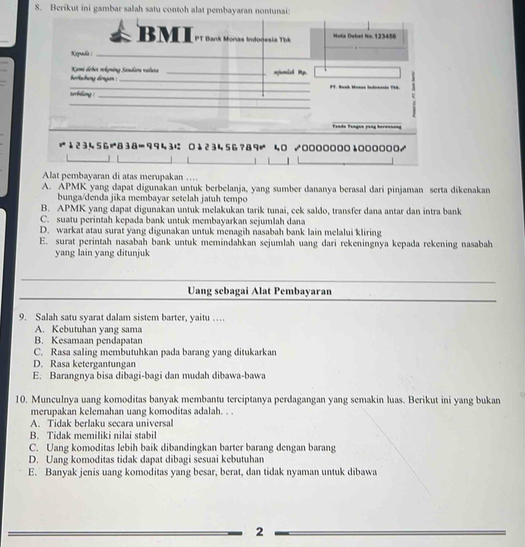 Berikut ini gambar salah satu contoh alat pemba
Alat pembayaran di atas merupakan .
A. APMK yang dapat digunakan untuk berbelanja, yang sumber dananya berasal dari pinjaman serta dikenakan
bunga/denda jika membayar setelah jatuh tempo
B. APMK yang dapat digunakan untuk melakukan tarik tunai, cek saldo, transfer dana antar dan intra bank
C. suatu perintah kepada bank untuk membayarkan sejumlah dana
D. warkat atau surat yang digunakan untuk menagih nasabah bank lain melalui kliring
E. surat perintah nasabah bank untuk memindahkan sejumlah uang dari rekeningnya kepada rekening nasabah
yang lain yang ditunjuk
Uang sebagai Alat Pembayaran
9. Salah satu syarat dalam sistem barter, yaitu …
A. Kebutuhan yang sama
B. Kesamaan pendapatan
C. Rasa saling membutuhkan pada barang yang ditukarkan
D. Rasa ketergantungan
E. Barangnya bisa dibagi-bagi dan mudah dibawa-bawa
10. Munculnya uang komoditas banyak membantu terciptanya perdagangan yang semakin luas. Berikut ini yang bukan
merupakan kelemahan uang komoditas adalah. . .
A. Tidak berlaku secara universal
B. Tidak memiliki nilai stabil
C. Uang komoditas lebih baik dibandingkan barter barang dengan barang
D. Uang komoditas tidak dapat dibagi sesuai kebutuhan
E. Banyak jenis uang komoditas yang besar, berat, dan tidak nyaman untuk dibawa
2