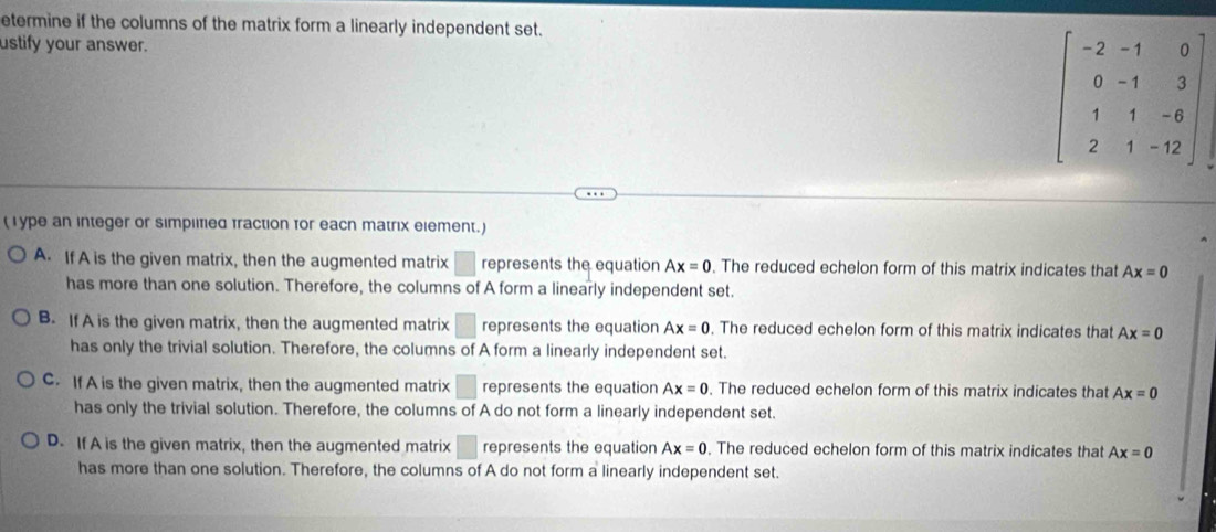 etermine if the columns of the matrix form a linearly independent set.
ustify your answer.
beginbmatrix -2&-1&0 0&-1&3 1&1&-6 2&1&-12endbmatrix
( 1 ype an integer or simpllfied fraction for eacn matrix element.)
A. If A is the given matrix, then the augmented matrix □ represents the equation Ax=0. The reduced echelon form of this matrix indicates that Ax=0
has more than one solution. Therefore, the columns of A form a linearly independent set.
B. If A is the given matrix, then the augmented matrix □ represents the equation Ax=0. The reduced echelon form of this matrix indicates that Ax=0
has only the trivial solution. Therefore, the columns of A form a linearly independent set.
C. If A is the given matrix, then the augmented matrix □ represents the equation Ax=0. The reduced echelon form of this matrix indicates that Ax=0
has only the trivial solution. Therefore, the columns of A do not form a linearly independent set.
D. If A is the given matrix, then the augmented matrix □ represents the equation Ax=0. The reduced echelon form of this matrix indicates that Ax=0
has more than one solution. Therefore, the columns of A do not form a linearly independent set.