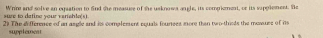 Write and solve an equation to find the measure of the unknown angle, its complement, or its supplement. Be 
sure to define your variable(s). 
2) The difference of an angle and its complement equals fourteen more than two-thirds the measure of its 
supplement