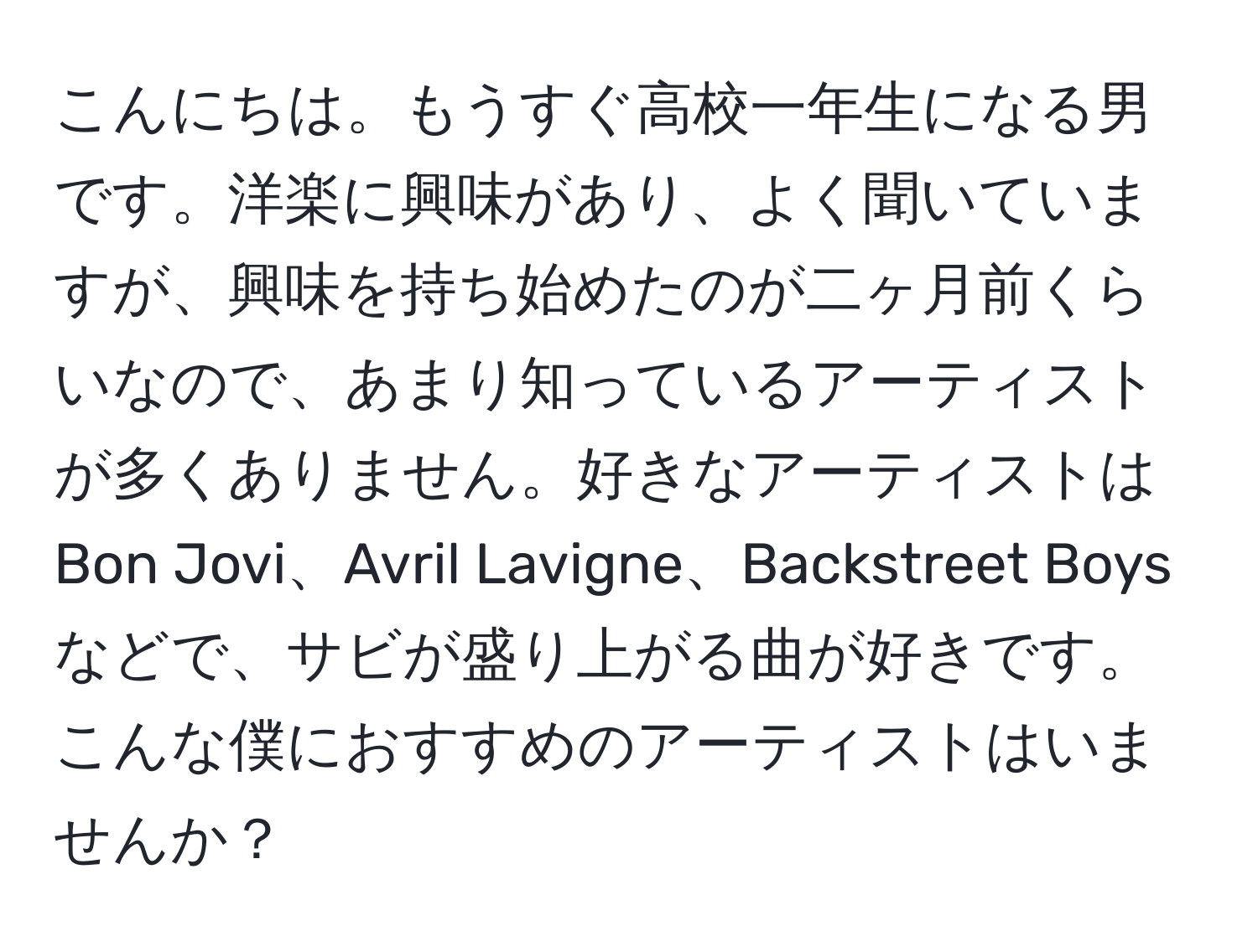 こんにちは。もうすぐ高校一年生になる男です。洋楽に興味があり、よく聞いていますが、興味を持ち始めたのが二ヶ月前くらいなので、あまり知っているアーティストが多くありません。好きなアーティストはBon Jovi、Avril Lavigne、Backstreet Boysなどで、サビが盛り上がる曲が好きです。こんな僕におすすめのアーティストはいませんか？