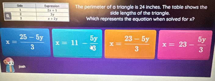 he perimeter of a triangle is 24 inches. The table shows the
side lengths of the triangle.
Which represents the equation when solved for x?
x= (25-5y)/3  x=11- 5y/3  x= (23-5y)/3  x=23- 5y/3 
josh