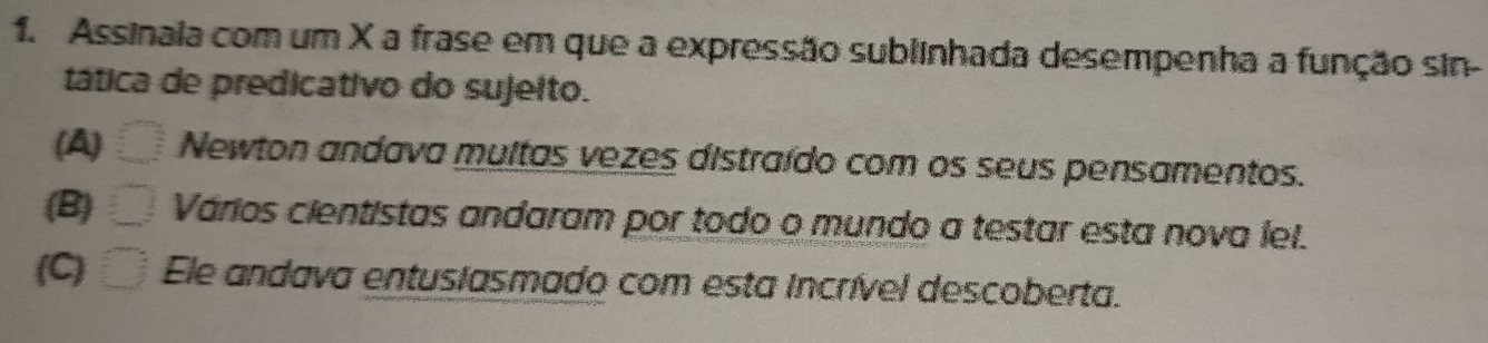 Assinala com um X a frase em que a expressão sublinhada desempenha a função sin-
tática de predicativo do sujeito.
(A) Newton andava multas vezes distraído com os seus pensamentos.
(B) Vários cientistas andaram por todo o mundo a testar esta nova lel.
(C) Ele andava entusiasmado com esta incrível descoberta.