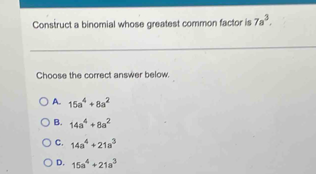 Construct a binomial whose greatest common factor is 7a^3, 
Choose the correct answer below.
A. 15a^4+8a^2
B. 14a^4+8a^2
C. 14a^4+21a^3
D. 15a^4+21a^3