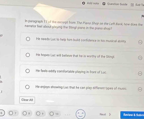 Add note Question Guide Exit Te
In paragraph 17 of the excerpt from The Piano Shop on the Left Bank, how does the
narrator feel about playing the Stingl piano in the piano shop?
ρ
He needs Luc to help him build confidence in his musical ability.
He hopes Luc will believe that he is worthy of the Stingl.
He feels oddly comfortable playing in front of Luc.
n
He enjoys showing Luc that he can play different types of music.
Clear All
10 Next ) Review & Subm