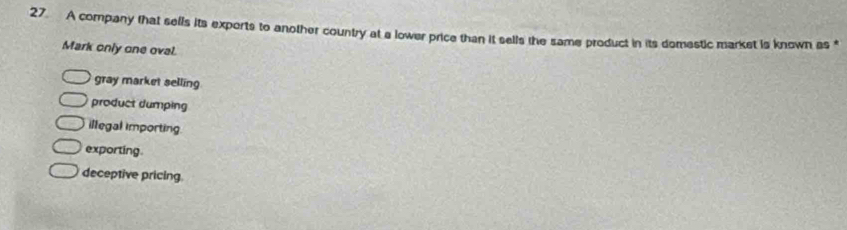 A company that sells its exports to another country at a lower price than it sells the same product in its domestic market is known as *
Mark only one oval.
gray market selling
product dumping
illegal importing
exporting.
deceptive pricing