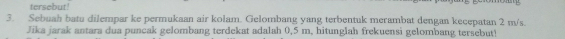 tersebut! 
3. Sebuah batu dilempar ke permukaan air kolam. Gelombang yang terbentuk merambat dengan kecepatan 2 m/s. 
Jika jarak antara dua puncak gelombang terdekat adalah 0,5 m, hitunglah frekuensi gelombang tersebut!