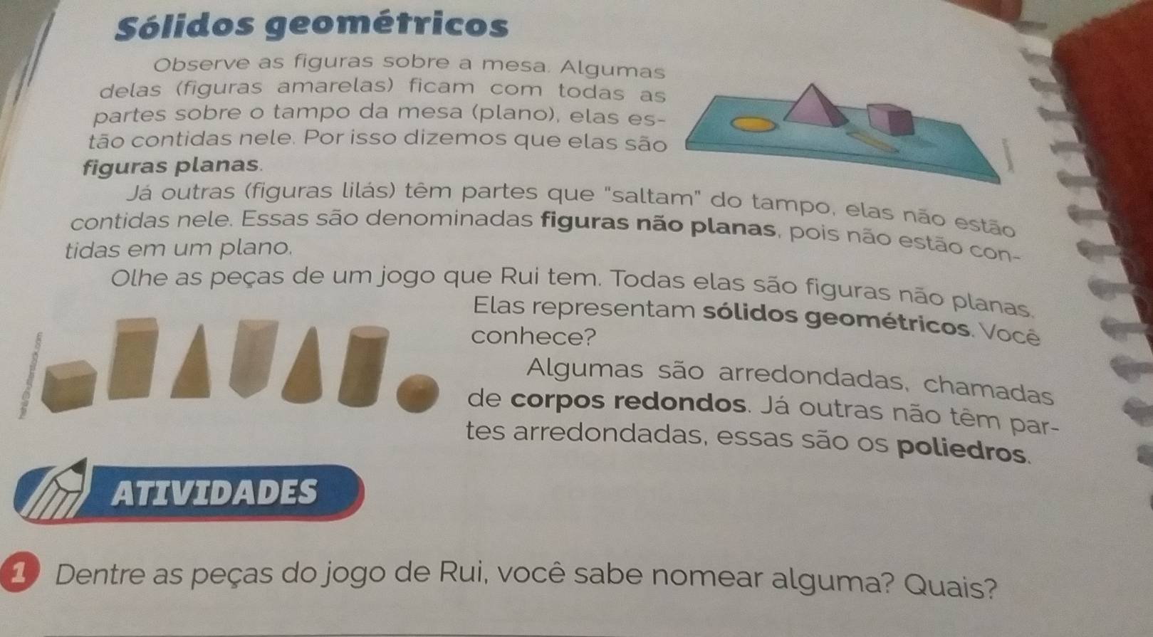 Sólidos geométricos 
Observe as figuras sobre a mesa. Alguma 
delas (figuras amarelas) ficam com todas a 
partes sobre o tampo da mesa (plano), elas es 
tão contidas nele. Por isso dizemos que elas sã 
figuras planas. 
Já outras (figuras lilás) têm partes que "saltam" do tampo, elas não estão 
contidas nele. Essas são denominadas figuras não planas, pois não estão con- 
tidas em um plano. 
Olhe as peças de um jogo que Rui tem. Todas elas são figuras não planas, 
Elas representam sólidos geométricos. Você 
conhece? 
Algumas são arredondadas, chamadas 
de corpos redondos. Já outras não têm par- 
tes arredondadas, essas são os poliedros. 
ATIVIDADES 
1 Dentre as peças do jogo de Rui, você sabe nomear alguma? Quais?