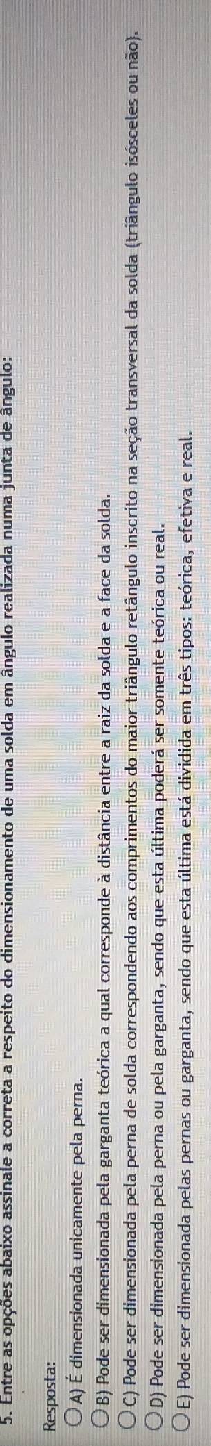 Entre as opções abaixo assinale a correta a respeito do dimensionamento de uma solda em ângulo realizada numa junta de ângulo:
Resposta:
A) É dimensionada unicamente pela perna.
B) Pode ser dimensionada pela garganta teórica a qual corresponde à distância entre a raiz da solda e a face da solda.
C) Pode ser dimensionada pela perna de solda correspondendo aos comprimentos do maior triângulo retângulo inscrito na seção transversal da solda (triângulo isósceles ou não).
D) Pode ser dimensionada pela perna ou pela garganta, sendo que esta última poderá ser somente teórica ou real.
E) Pode ser dimensionada pelas pernas ou garganta, sendo que esta última está dividida em três tipos: teórica, efetiva e real.